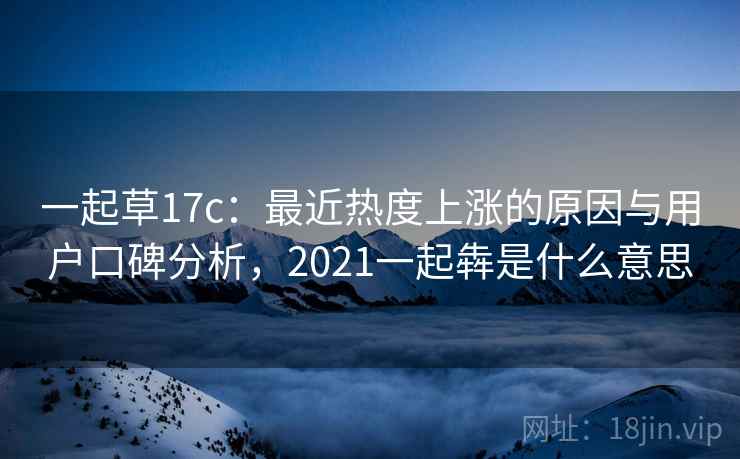 一起草17c:最近热度上涨的原因与用户口碑分析,2021一起犇是什么意思 一起草17c:最近热度上涨的原因与用户口碑分析,2021一起犇是什么意思