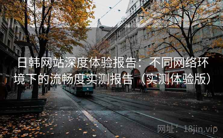 日韩网站深度体验报告:不同网络环境下的流畅度实测报告(实测体验版) 日韩网站深度体验报告:不同网络环境下的流畅度实测报告(实测体验版)