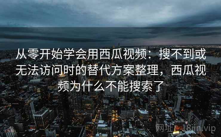 从零开始学会用西瓜视频:搜不到或无法访问时的替代方案整理,西瓜视频为什么不能搜索了 从零开始学会用西瓜视频:搜不到或无法访问时的替代方案整理,西瓜视频为什么不能搜索了