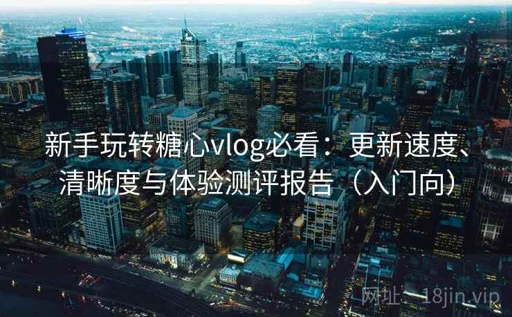 新手玩转糖心vlog必看：更新速度、清晰度与体验测评报告（入门向）