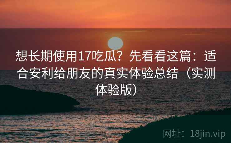 想长期使用17吃瓜？先看看这篇：适合安利给朋友的真实体验总结（实测体验版）