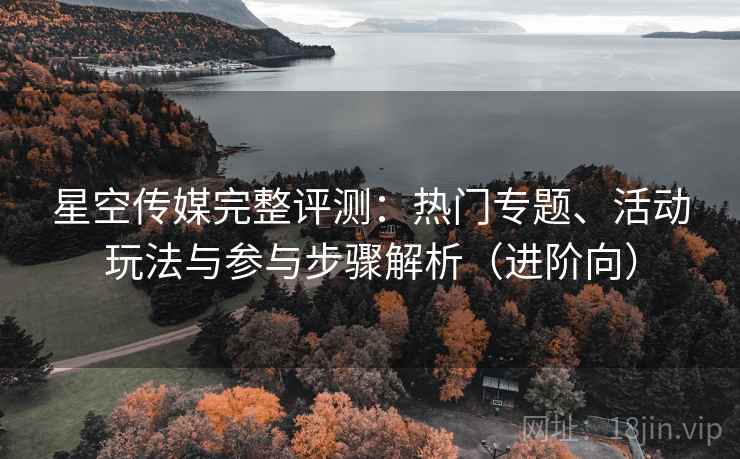 星空传媒完整评测：热门专题、活动玩法与参与步骤解析（进阶向）