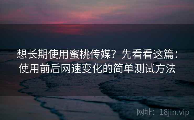 想长期使用蜜桃传媒？先看看这篇：使用前后网速变化的简单测试方法