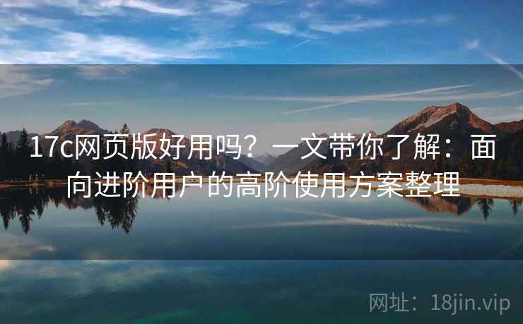 17c网页版好用吗？一文带你了解：面向进阶用户的高阶使用方案整理