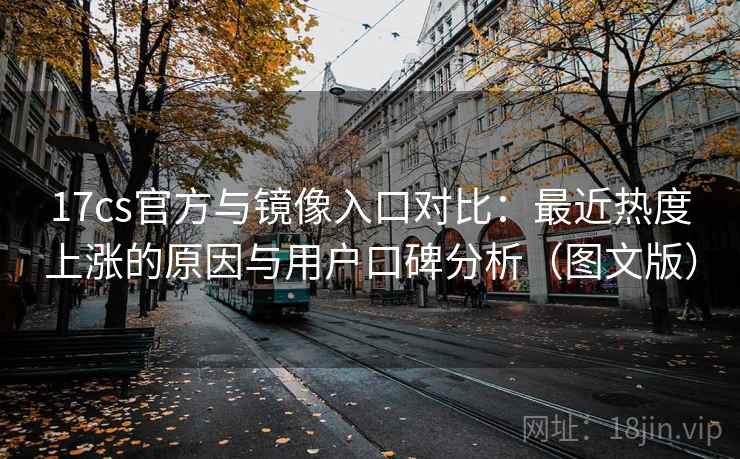 17cs官方与镜像入口对比：最近热度上涨的原因与用户口碑分析（图文版）