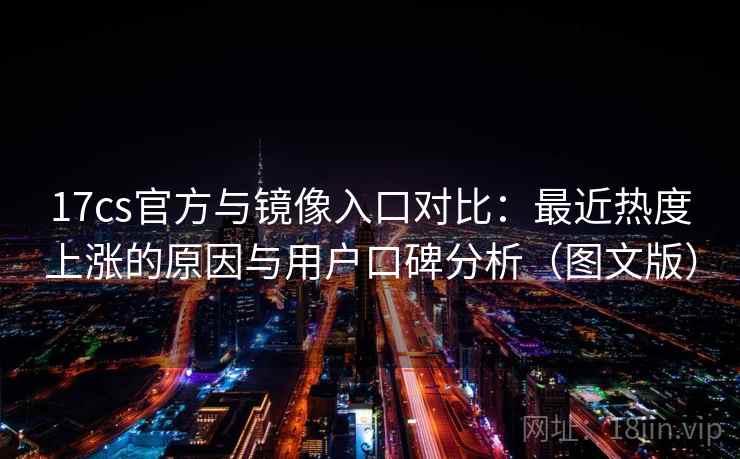 17cs官方与镜像入口对比：最近热度上涨的原因与用户口碑分析（图文版）
