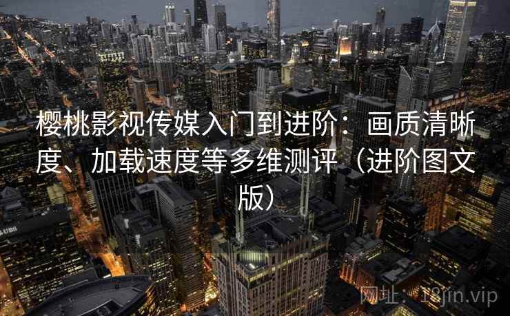 樱桃影视传媒入门到进阶：画质清晰度、加载速度等多维测评（进阶图文版）