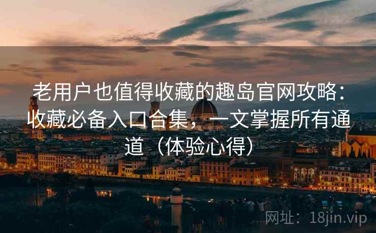 老用户也值得收藏的趣岛官网攻略：收藏必备入口合集，一文掌握所有通道（体验心得）