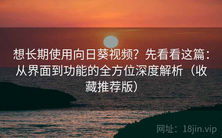想长期使用向日葵视频？先看看这篇：从界面到功能的全方位深度解析（收藏推荐版）