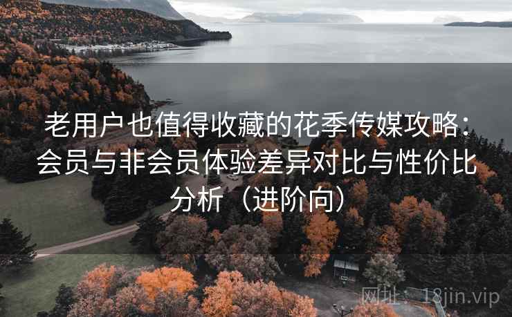 老用户也值得收藏的花季传媒攻略：会员与非会员体验差异对比与性价比分析（进阶向）