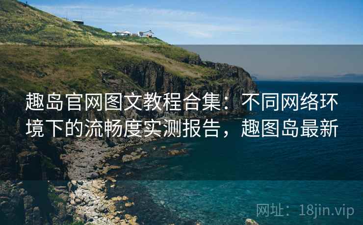 趣岛官网图文教程合集：不同网络环境下的流畅度实测报告，趣图岛最新