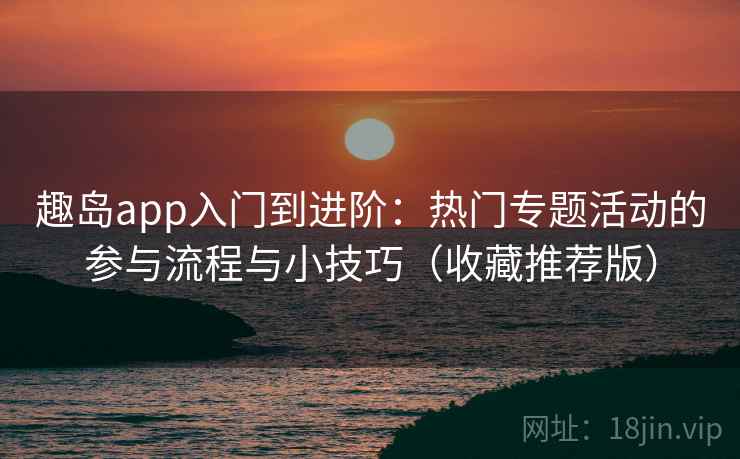 趣岛app入门到进阶：热门专题活动的参与流程与小技巧（收藏推荐版）