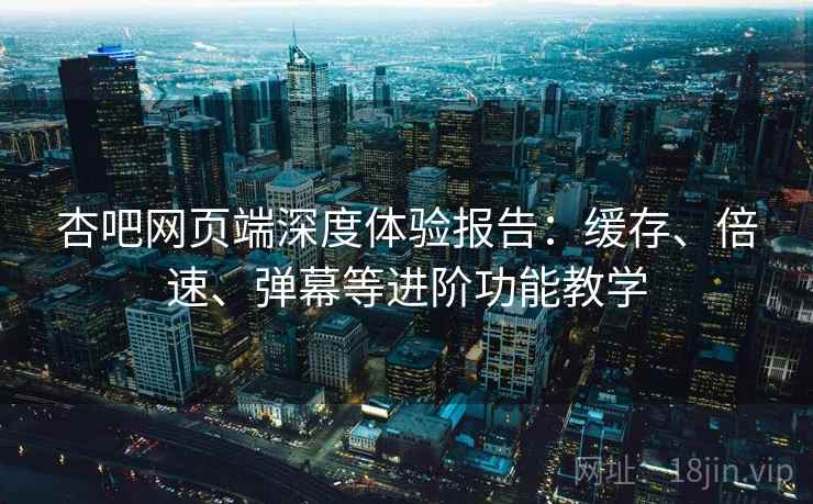 杏吧网页端深度体验报告:缓存、倍速、弹幕等进阶功能教学 杏吧网页端深度体验报告:缓存、倍速、弹幕等进阶功能教学