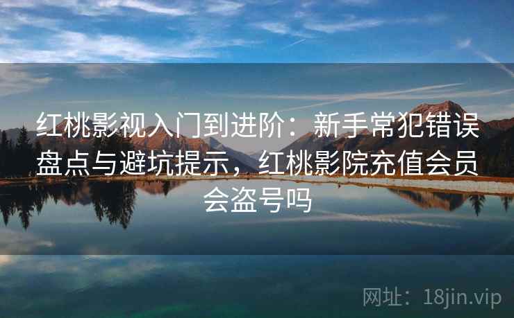 红桃影视入门到进阶：新手常犯错误盘点与避坑提示，红桃影院充值会员会盗号吗
