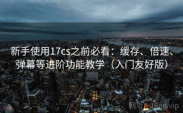 新手使用17cs之前必看:缓存、倍速、弹幕等进阶功能教学(入门友好版) 新手使用17cs之前必看:缓存、倍速、弹幕等进阶功能教学(入门友好版)