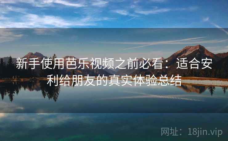 新手使用芭乐视频之前必看：适合安利给朋友的真实体验总结