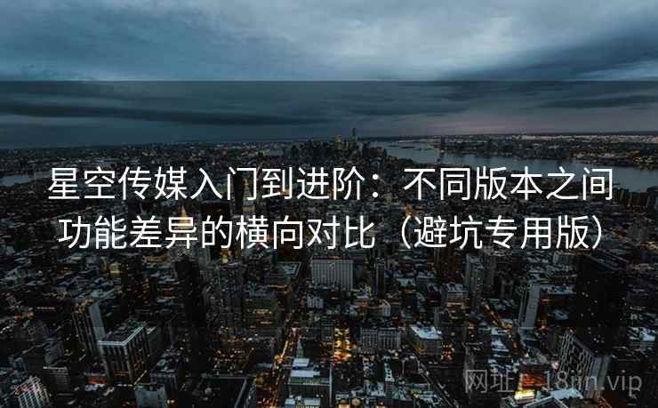 星空传媒入门到进阶：不同版本之间功能差异的横向对比（避坑专用版）