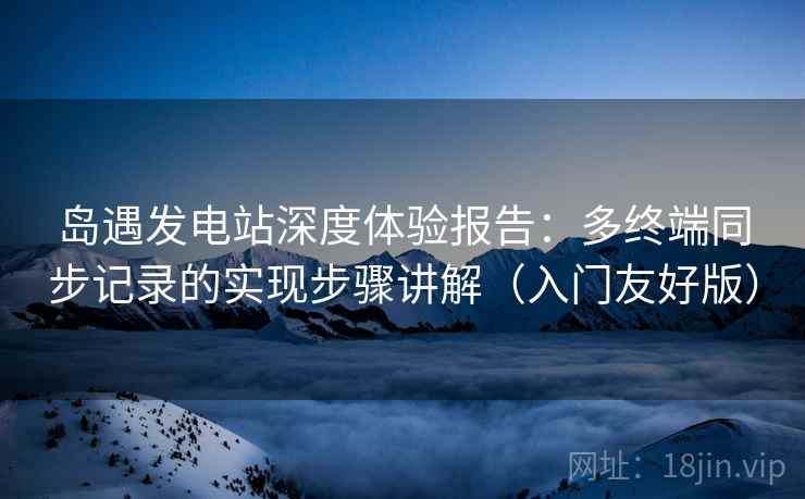 岛遇发电站深度体验报告：多终端同步记录的实现步骤讲解（入门友好版）