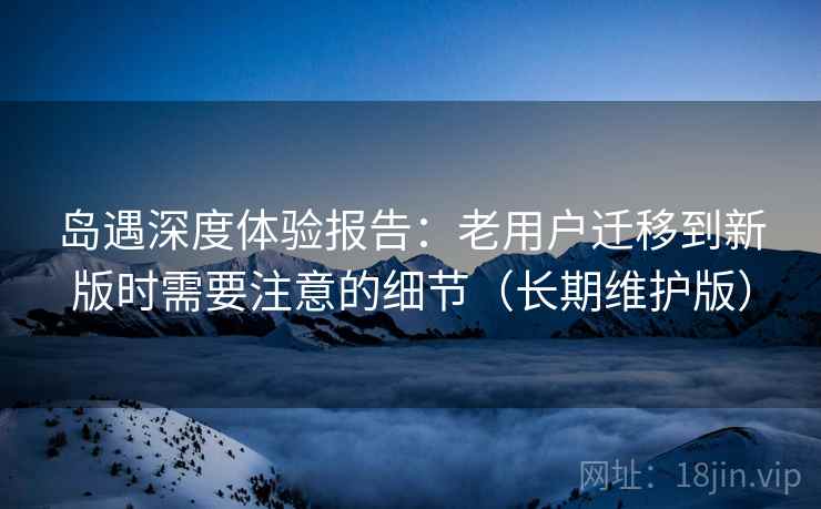岛遇深度体验报告：老用户迁移到新版时需要注意的细节（长期维护版）