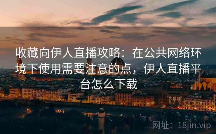 收藏向伊人直播攻略：在公共网络环境下使用需要注意的点，伊人直播平台怎么下载