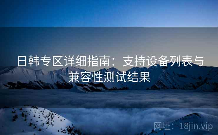 日韩专区详细指南:支持设备列表与兼容性测试结果 日韩专区详细指南:支持设备列表与兼容性测试结果