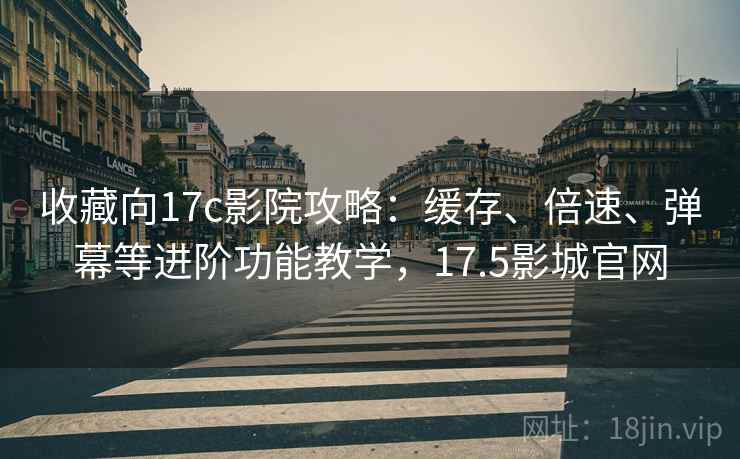 收藏向17c影院攻略：缓存、倍速、弹幕等进阶功能教学，17.5影城官网