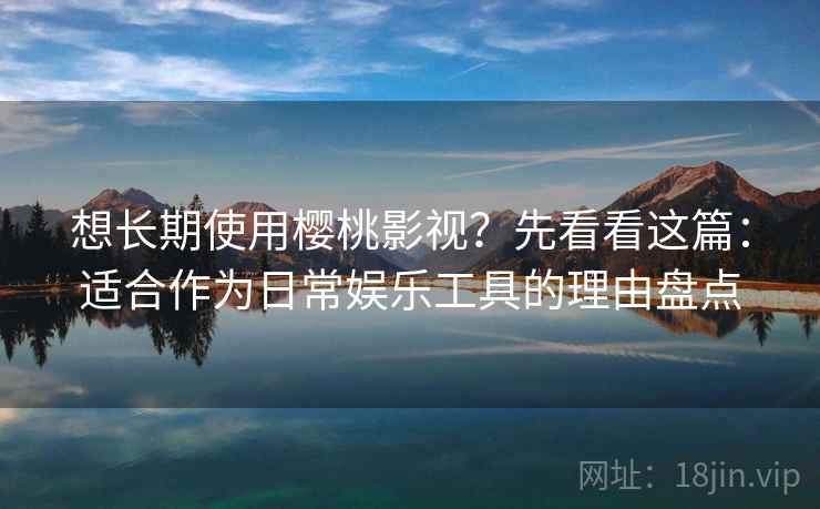 想长期使用樱桃影视？先看看这篇：适合作为日常娱乐工具的理由盘点