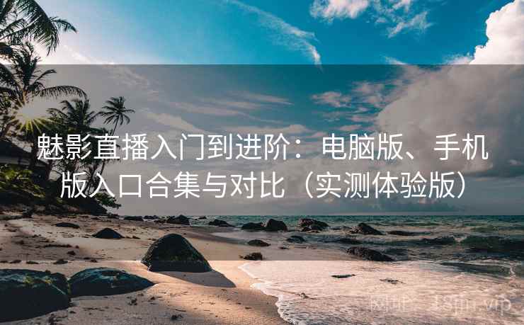 魅影直播入门到进阶：电脑版、手机版入口合集与对比（实测体验版）