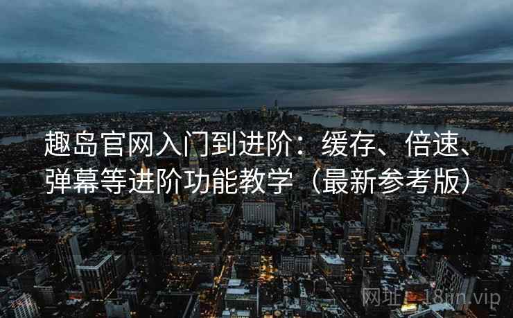 趣岛官网入门到进阶：缓存、倍速、弹幕等进阶功能教学（最新参考版）
