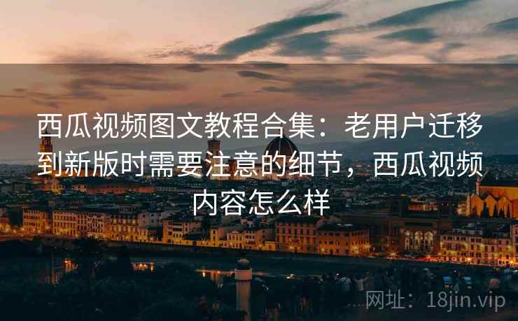 西瓜视频图文教程合集：老用户迁移到新版时需要注意的细节，西瓜视频内容怎么样