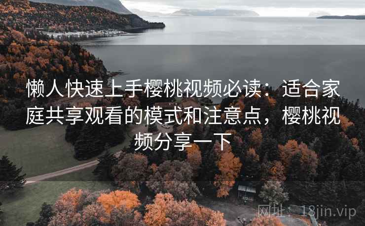 懒人快速上手樱桃视频必读：适合家庭共享观看的模式和注意点，樱桃视频分享一下