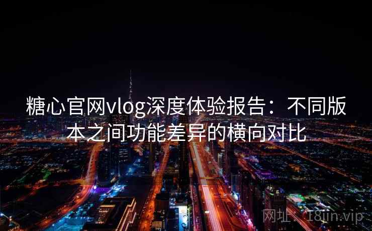 糖心官网vlog深度体验报告：不同版本之间功能差异的横向对比
