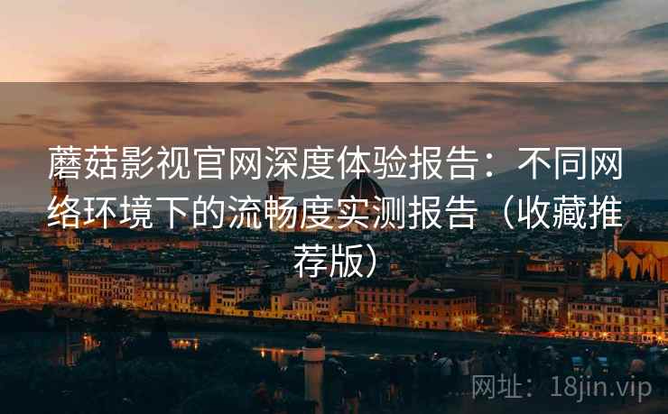 蘑菇影视官网深度体验报告：不同网络环境下的流畅度实测报告（收藏推荐版）