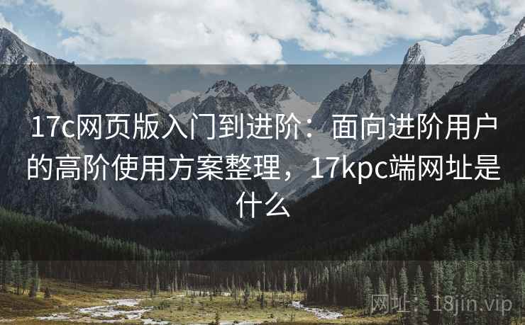 17c网页版入门到进阶:面向进阶用户的高阶使用方案整理,17kpc端网址是什么 17c网页版入门到进阶:面向进阶用户的高阶使用方案整理,17kpc端网址是什么