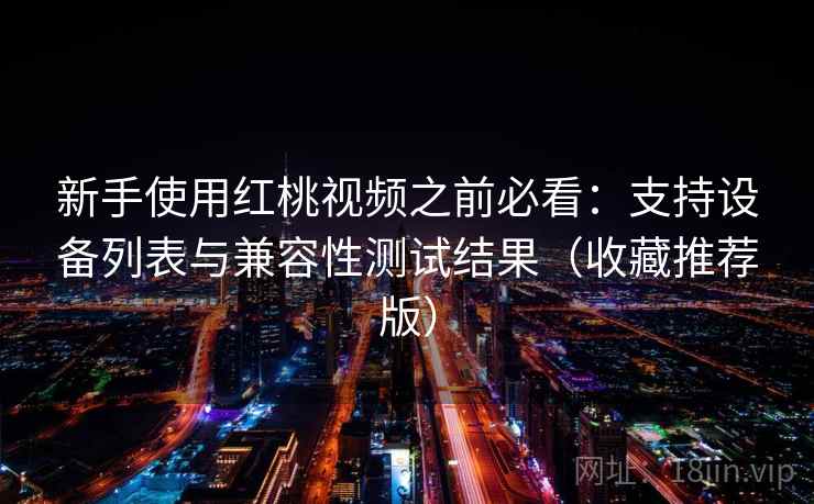 新手使用红桃视频之前必看:支持设备列表与兼容性测试结果(收藏推荐版) 新手使用红桃视频之前必看:支持设备列表与兼容性测试结果(收藏推荐版)