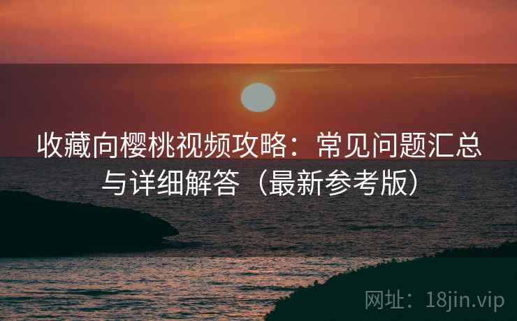 收藏向樱桃视频攻略：常见问题汇总与详细解答（最新参考版）
