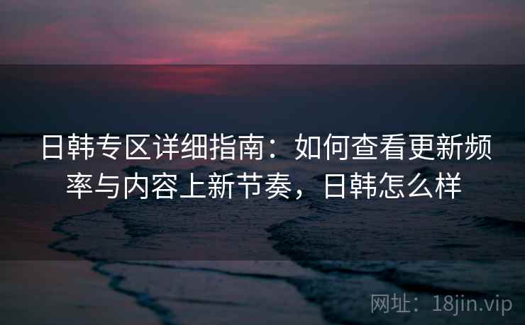 日韩专区详细指南：如何查看更新频率与内容上新节奏，日韩怎么样