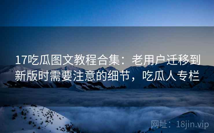17吃瓜图文教程合集：老用户迁移到新版时需要注意的细节，吃瓜人专栏