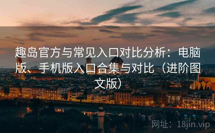 趣岛官方与常见入口对比分析：电脑版、手机版入口合集与对比（进阶图文版）
