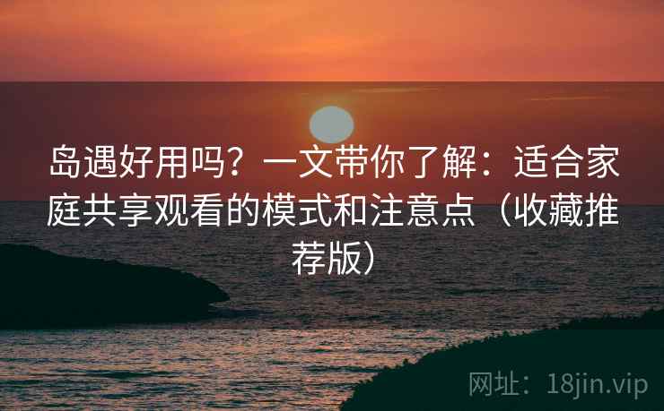 岛遇好用吗？一文带你了解：适合家庭共享观看的模式和注意点（收藏推荐版）