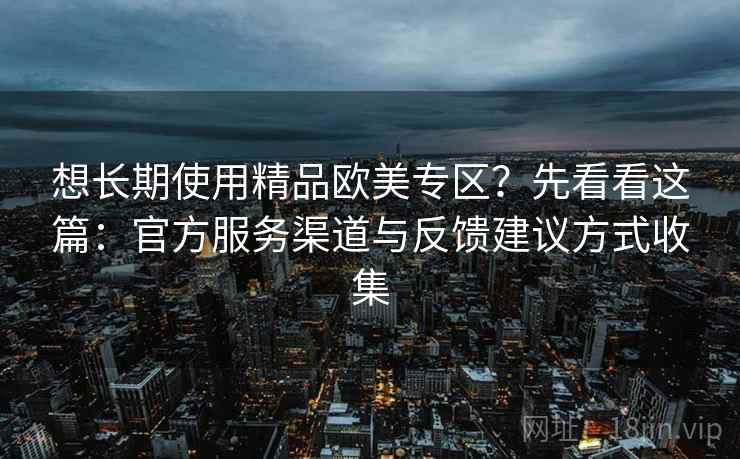 想长期使用精品欧美专区？先看看这篇：官方服务渠道与反馈建议方式收集