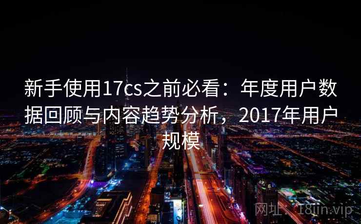 新手使用17cs之前必看：年度用户数据回顾与内容趋势分析，2017年用户规模