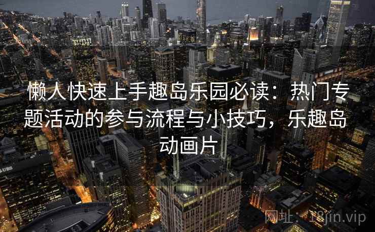 懒人快速上手趣岛乐园必读:热门专题活动的参与流程与小技巧,乐趣岛 动画片 懒人快速上手趣岛乐园必读:热门专题活动的参与流程与小技巧,乐趣岛 动画片