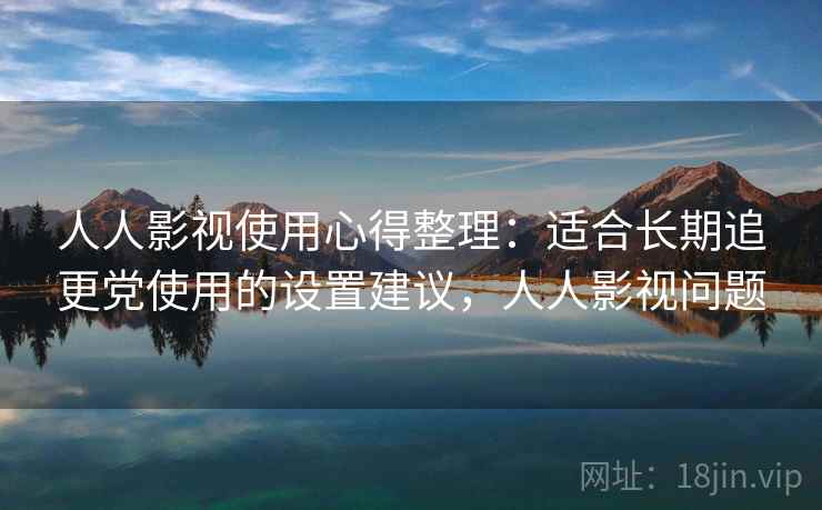 人人影视使用心得整理：适合长期追更党使用的设置建议，人人影视问题