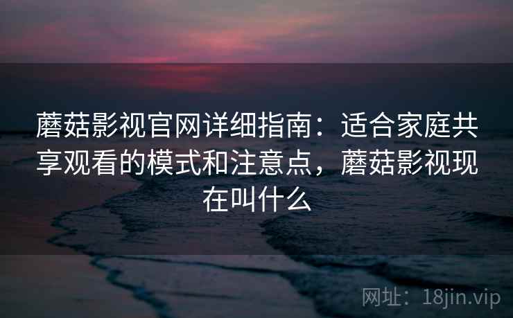 蘑菇影视官网详细指南：适合家庭共享观看的模式和注意点，蘑菇影视现在叫什么