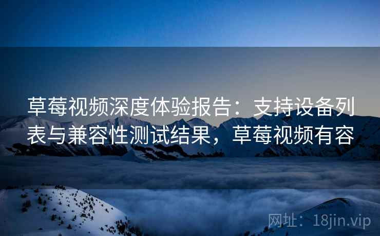 草莓视频深度体验报告：支持设备列表与兼容性测试结果，草莓视频有容