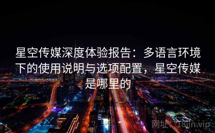 星空传媒深度体验报告：多语言环境下的使用说明与选项配置，星空传媒是哪里的