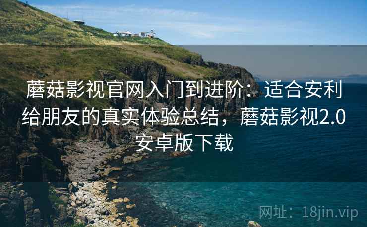 蘑菇影视官网入门到进阶：适合安利给朋友的真实体验总结，蘑菇影视2.0安卓版下载