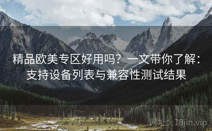 精品欧美专区好用吗?一文带你了解:支持设备列表与兼容性测试结果 精品欧美专区好用吗?一文带你了解:支持设备列表与兼容性测试结果
