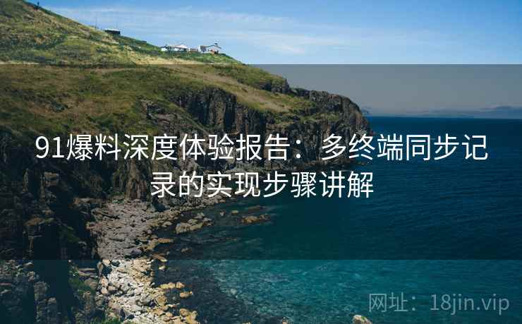 91爆料深度体验报告:多终端同步记录的实现步骤讲解 91爆料深度体验报告:多终端同步记录的实现步骤讲解